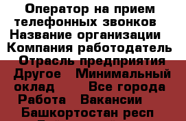 Оператор на прием телефонных звонков › Название организации ­ Компания-работодатель › Отрасль предприятия ­ Другое › Минимальный оклад ­ 1 - Все города Работа » Вакансии   . Башкортостан респ.,Баймакский р-н